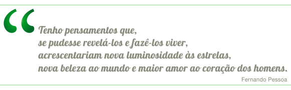 Tenho pensamentos que, se pudesse revela-los e fazê-los viver, acrescentariam nova luminosidade às estrelas, nova beleza ao mundo e maior amor ao coração dos homens. Fernando Pessoa